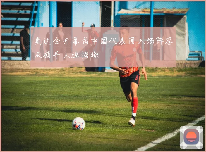 奥运会开幕式中国代表团入场阵容及旗手人选揭晓