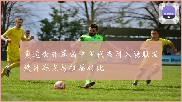 奥运会开幕式中国代表团入场服装设计亮点与往届对比