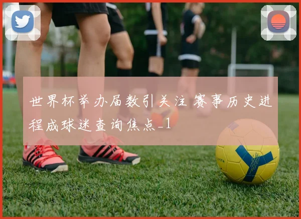 世界杯举办届数引关注 赛事历史进程成球迷查询焦点_1