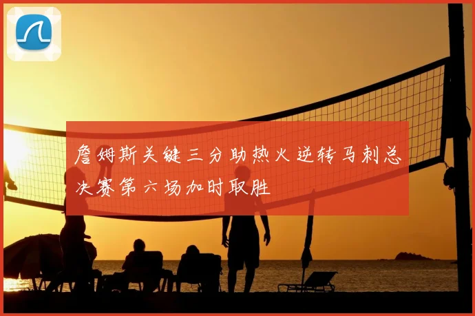 詹姆斯关键三分助热火逆转马刺总决赛第六场加时取胜