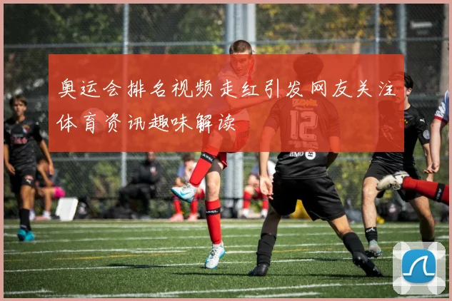 奥运会排名视频走红引发网友关注体育资讯趣味解读