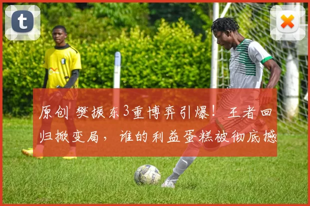 原创 樊振东3重博弈引爆！王者回归掀变局，谁的利益蛋糕被彻底撼动？