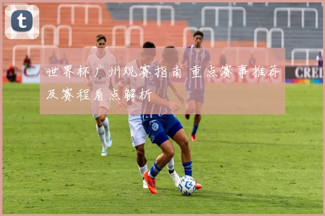 世界杯广州观赛指南 重点赛事推荐及赛程看点解析