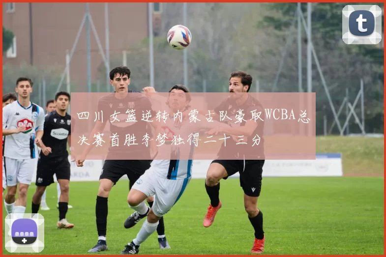 四川女篮逆转内蒙古队豪取WCBA总决赛首胜李梦独得二十三分