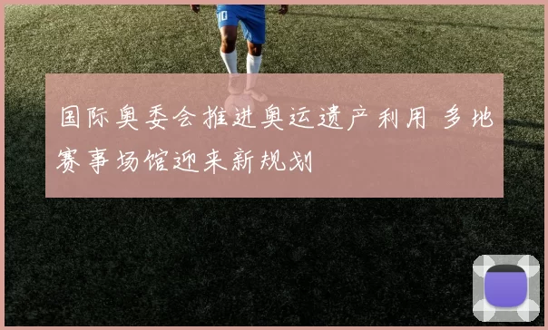 国际奥委会推进奥运遗产利用 多地赛事场馆迎来新规划