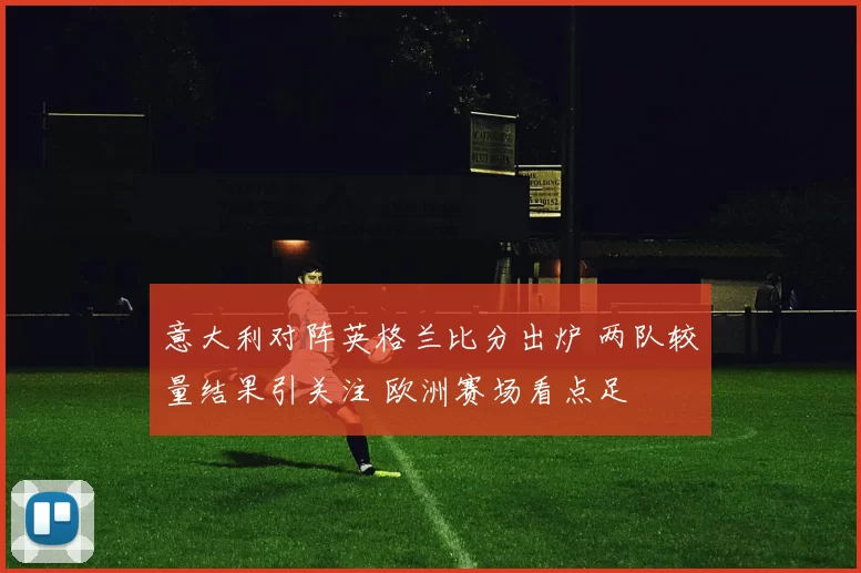 意大利对阵英格兰比分出炉 两队较量结果引关注 欧洲赛场看点足