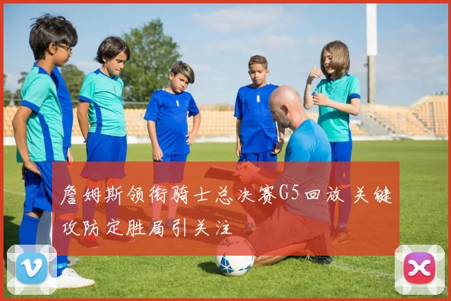 詹姆斯领衔骑士总决赛G5回放 关键攻防定胜局引关注