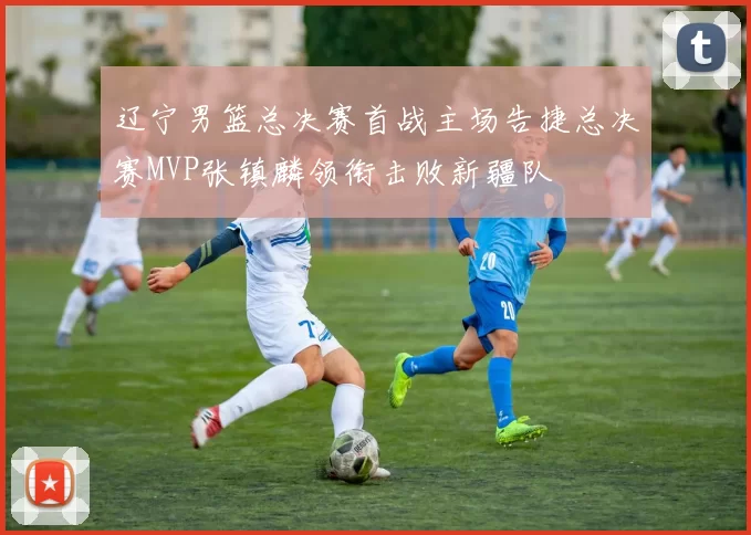 辽宁男篮总决赛首战主场告捷总决赛MVP张镇麟领衔击败新疆队