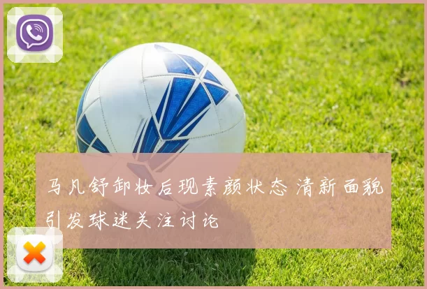 马凡舒卸妆后现素颜状态 清新面貌引发球迷关注讨论