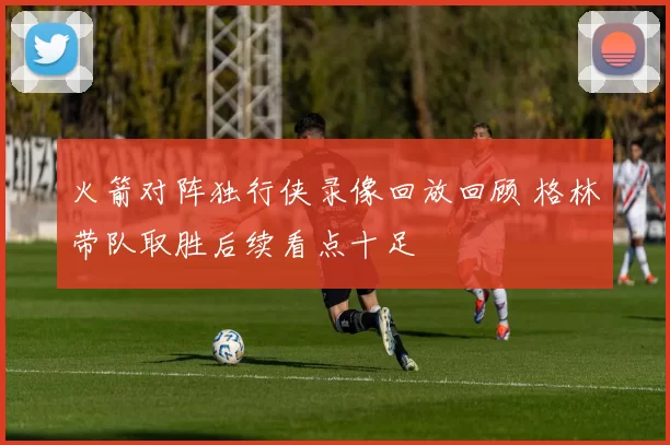 火箭对阵独行侠录像回放回顾 格林带队取胜后续看点十足