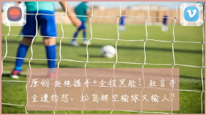 原创 拒绝握手+全程黑脸！狂言夺金遭怒怼，松岛辉空输球又输人？