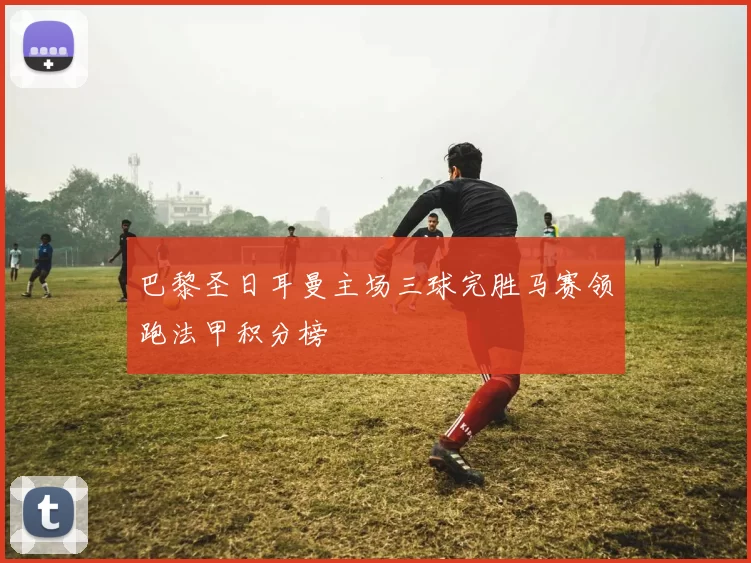 巴黎圣日耳曼主场三球完胜马赛领跑法甲积分榜