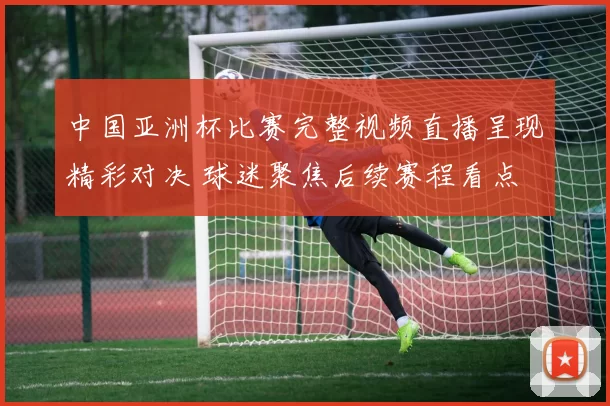 中国亚洲杯比赛完整视频直播呈现精彩对决 球迷聚焦后续赛程看点