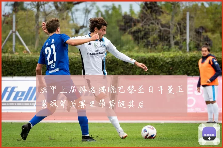 法甲上届排名揭晓巴黎圣日耳曼卫冕冠军马赛里昂紧随其后