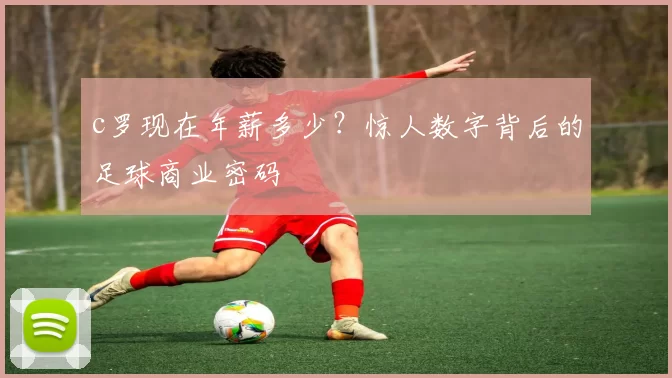 c罗现在年薪多少？惊人数字背后的足球商业密码