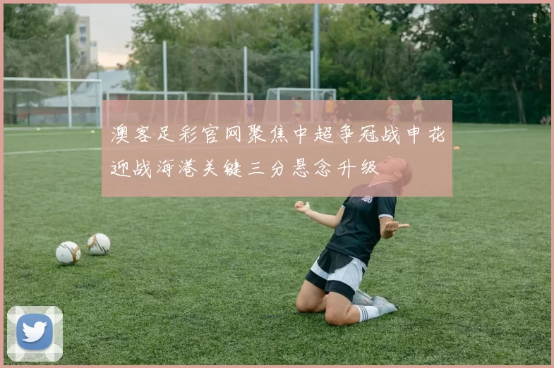 澳客足彩官网聚焦中超争冠战申花迎战海港关键三分悬念升级