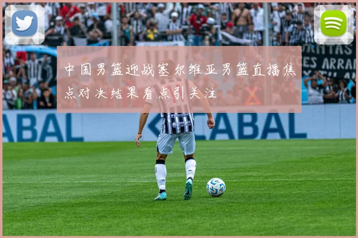 中国男篮迎战塞尔维亚男篮直播焦点对决结果看点引关注