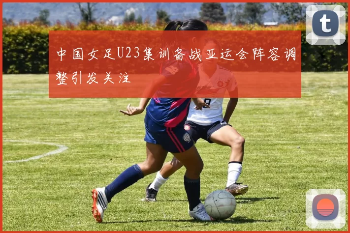 中国女足U23集训备战亚运会阵容调整引发关注