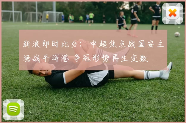 新浪即时比分：中超焦点战国安主场战平海港 争冠形势再生变数